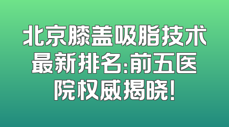 北京膝盖吸脂技术最新排名：前五医院权威揭晓！