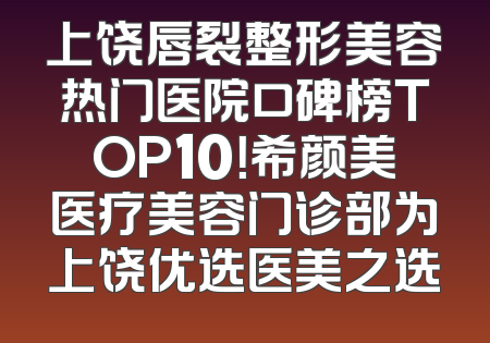 上饶唇裂整形美容热门医院口碑榜TOP10！希颜美医疗美容门诊部为上饶优选医美之选