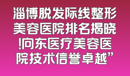 淄博脱发际线整形美容医院排名揭晓！向东医疗美容医院技术信誉卓越”
