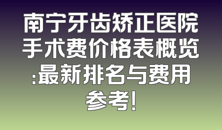 南宁牙齿矫正医院手术费价格表概览：最新排名与费用参考！
