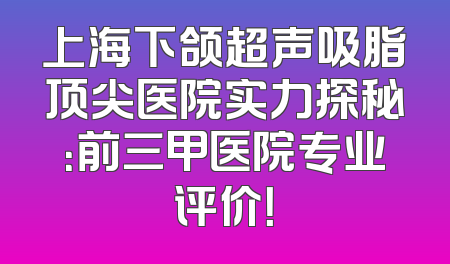 上海下颌超声吸脂顶尖医院实力探秘：前三甲医院专业评价！