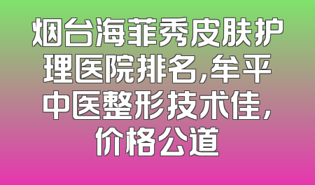 烟台海菲秀皮肤护理医院排名，牟平中医整形技术佳，价格公道