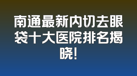 南通最新内切去眼袋十大医院排名揭晓！