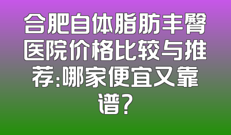 合肥自体脂肪丰臀医院价格比较与推荐：哪家便宜又靠谱？
