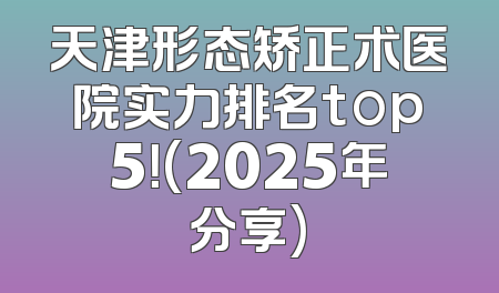 天津形态矫正术医院实力排名top5！(2025年分享)