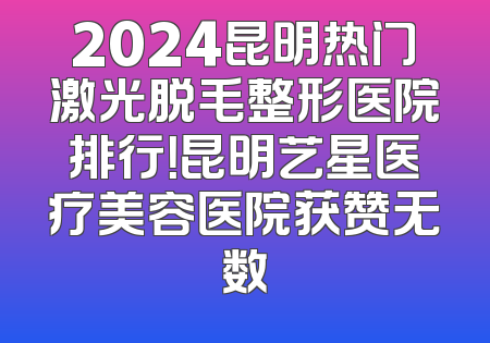 2024昆明热门激光脱毛整形医院排行！昆明艺星医疗美容医院获赞无数