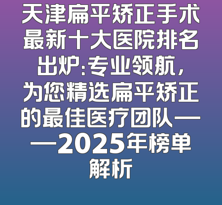 天津扁平矫正手术最新十大医院排名出炉：专业领航，为您精选扁平矫正的最佳医疗团队——2025年榜单解析
