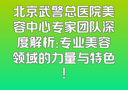 北京武警总医院美容中心专家团队深度解析：专业美容领域的力量与特色！