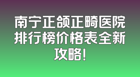 南宁正颌正畸医院排行榜价格表全新攻略!