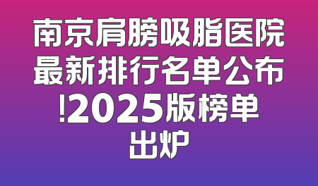 南京肩膀吸脂医院最新排行名单公布！2025版榜单出炉