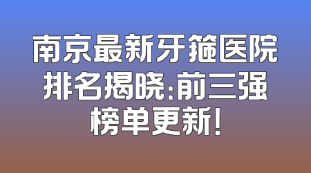 南京最新牙箍医院排名揭晓：前三强榜单更新！