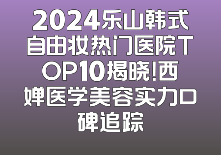 2024乐山韩式自由妆热门医院TOP10揭晓！西婵医学美容实力口碑追踪