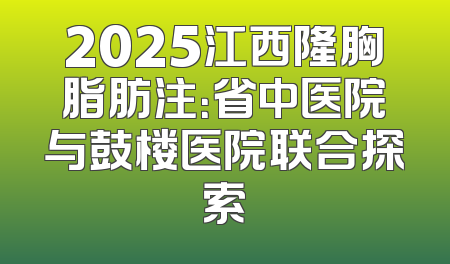 2025江西隆胸脂肪注：省中医院与鼓楼医院联合探索