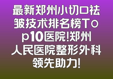 最新郑州小切口祛皱技术排名榜Top10医院！郑州人民医院整形外科领先助力！