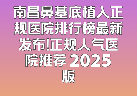 南昌鼻基底植入正规医院排行榜最新发布！正规人气医院推荐 2025版