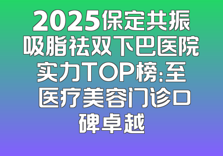 2025保定共振吸脂祛双下巴医院实力TOP榜：至殝医疗美容门诊口碑卓越