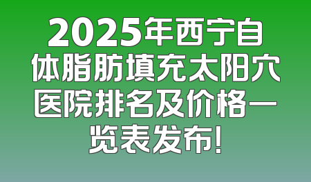 2025年西宁自体脂肪填充太阳穴医院排名及价格一览表发布！