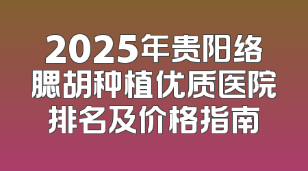 2025年贵阳络腮胡种植优质医院排名及价格指南
