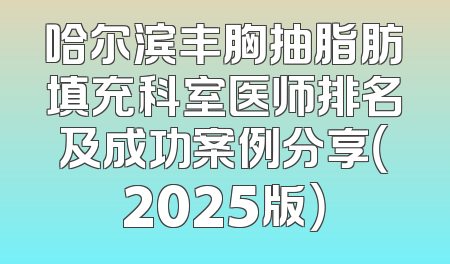 哈尔滨丰胸抽脂肪填充科室医师排名及成功案例分享（2025版）