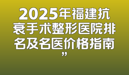 2025年福建抗衰手术整形医院排名及名医价格指南”
