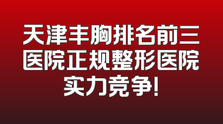 天津丰胸排名前三医院正规整形医院实力竞争!