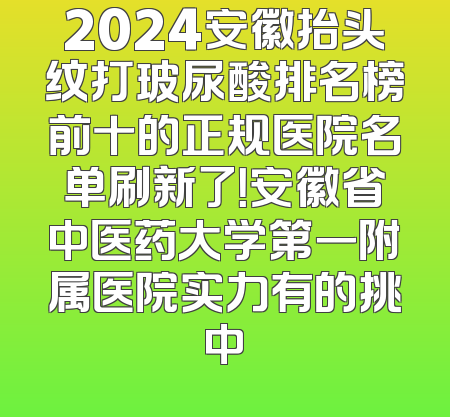 2024安徽抬头纹打玻尿酸排名榜前十的正规医院名单刷新了！安徽省中医药大学第一附属医院实力有的挑中