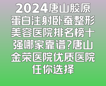 2024唐山胶原蛋白注射卧蚕整形美容医院排名榜十强哪家靠谱？唐山金荣医院优质医院任你选择