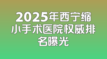 2025年西宁缩小手术医院权威排名曝光