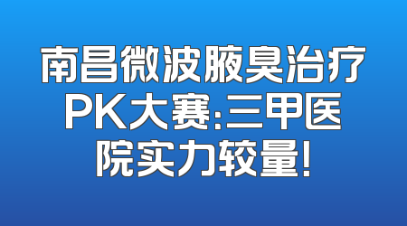 南昌微波腋臭治疗PK大赛：三甲医院实力较量！