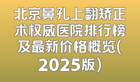 北京鼻孔上翻矫正术权威医院排行榜及最新价格概览（2025版）
