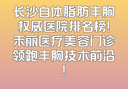 长沙自体脂肪丰胸权威医院排名榜！禾丽医疗美容门诊领跑丰胸技术前沿！
