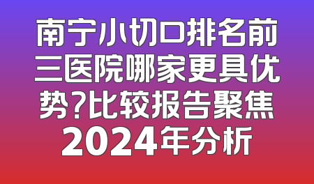 南宁小切口排名前三医院哪家更具优势？比较报告聚焦2024年分析