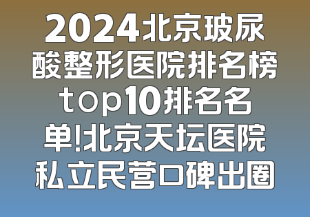 2024北京玻尿酸整形医院排名榜top10排名名单！北京天坛医院私立民营口碑出圈