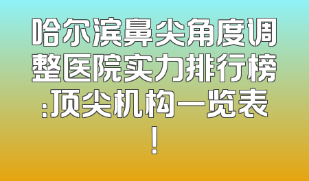 哈尔滨鼻尖角度调整医院实力排行榜：顶尖机构一览表！