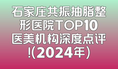 石家庄共振抽脂整形医院TOP10医美机构深度点评！(2024年)