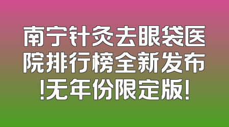 南宁针灸去眼袋医院排行榜全新发布！无年份限定版！