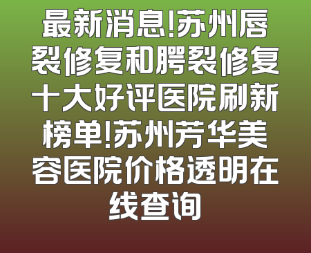 最新消息！苏州唇裂修复和腭裂修复十大好评医院刷新榜单！苏州芳华美容医院价格透明在线查询