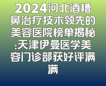 2024河北酒糟鼻治疗技术领先的美容医院榜单揭秘：天津伊曼医学美容门诊部获好评满满
