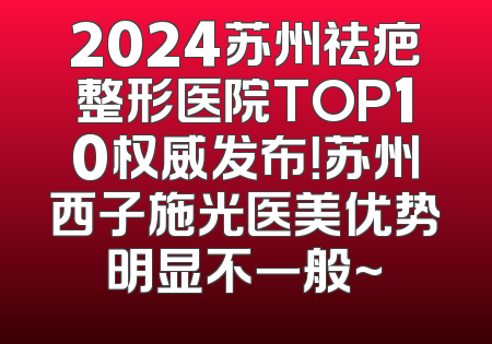 2024苏州祛疤整形医院TOP10权威发布！苏州西子施光医美优势明显不一般~