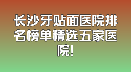 长沙牙贴面医院排名榜单精选五家医院！