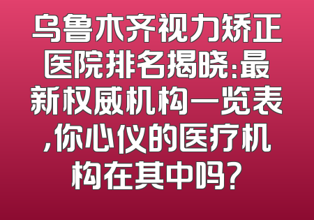 乌鲁木齐视力矫正医院排名揭晓：最新权威机构一览表，你心仪的医疗机构在其中吗？