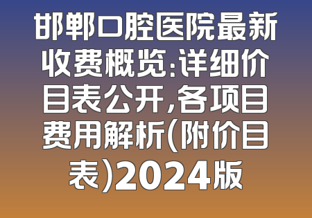 邯郸口腔医院最新收费概览：详细价目表公开，各项目费用解析（附价目表）2024版