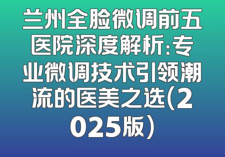 兰州全脸微调前五医院深度解析：专业微调技术引领潮流的医美之选（2025版）