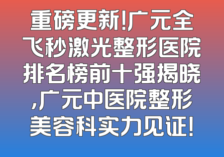 重磅更新！广元全飞秒激光整形医院排名榜前十强揭晓，广元中医院整形美容科实力见证！