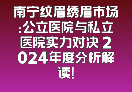 南宁纹眉绣眉市场：公立医院与私立医院实力对决 2024年度分析解读！