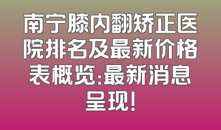 南宁膝内翻矫正医院排名及最新价格表概览：最新消息呈现！