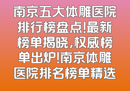 南京五大体雕医院排行榜盘点！最新榜单揭晓，权威榜单出炉！南京体雕医院排名榜单精选