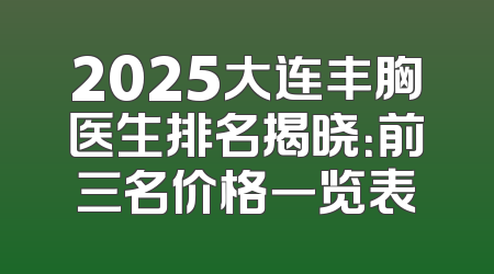 2025大连丰胸医生排名揭晓：前三名价格一览表