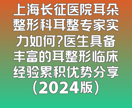 上海长征医院耳朵整形科耳整专家实力如何？医生具备丰富的耳整形临床经验累积优势分享（2024版）
