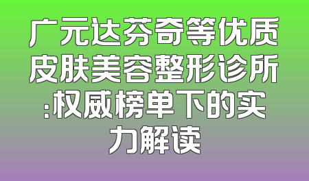 广元达芬奇等优质皮肤美容整形诊所：权威榜单下的实力解读